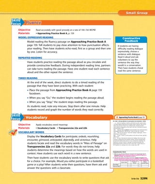 Objective Read accurately with good prosody at a rate of 140–150 WCPM
Materials • Approaching Practice Book A, p. 159
MODEL EXPRESSIVE READING
Model reading the fluency passage on Approaching Practice Book A
page 159. Tell students to pay close attention to how punctuation affects
your reading. Then have students echo-read, first as a group and then one
by one. Listen for accuracy.
REPEATED READING
Have students practice reading the passage aloud as you circulate and
provide constructive feedback. During independent reading time, partners
can take turns reading the passage. Have one student read each sentence
aloud and the other repeat the sentence.
TIMED READING
At the end of the week, direct students to do a timed reading of the
passage that they have been practicing. With each student:
Place the passage from Approaching Practice Book A page 159
facedown.
When you say “Go,” the student begins reading the passage aloud.
When you say “Stop,” the student stops reading the passage.
As students read, note any miscues. Stop them after one minute. Help
students record and graph the number of words they read correctly.
Vocabulary
Objective Apply vocabulary word meanings
Materials • Vocabulary Cards • Transparencies 22a and 22b
VOCABULARY WORDS
Display the Vocabulary Cards for participate, ordeals, nourishing,
encounter, grimaced, anticipated, dejectedly, and victorious. Help
students locate and read the vocabulary words in “Rites of Passage” on
Transparencies 22a and 22b. For words they do not know, help
students determine the meanings based on how the words are used in
context. Have students use each word in a new sentence.
Then have students use the vocabulary words to write questions that ask
for a choice. For example, Would you rather participate in a basketball
game or a play? After students write their questions, have them ask and
answer the questions with a classmate.
If students are having
difficulty reading dialogue
expressively, choose a
sentence with dialogue.
Read it aloud and ask
volunteers to say the
sentence the way they
would in a conversation.
Then have students choral
read the same sentence.
Constructive
Feedback
Approaching Practice Book A, page 159
Ta-Na-E-Ka 529N
 