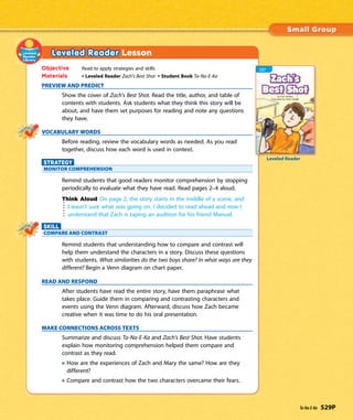 Leveled Reader Lesson
Objective Read to apply strategies and skills
Materials • Leveled Reader Zach’s Best Shot • Student Book Ta-Na-E-Ka
PREVIEW AND PREDICT
Show the cover of Zach’s Best Shot. Read the title, author, and table of
contents with students. Ask students what they think this story will be
about, and have them set purposes for reading and note any questions
they have.
VOCABULARY WORDS
Before reading, review the vocabulary words as needed. As you read
together, discuss how each word is used in context.
STRATEGY
MONITOR COMPREHENSION
Remind students that good readers monitor comprehension by stopping
periodically to evaluate what they have read. Read pages 2–4 aloud.
Think Aloud On page 2, the story starts in the middle of a scene, and
I wasn’t sure what was going on. I decided to read ahead and now I
understand that Zach is taping an audition for his friend Manuel.
SKILL
COMPARE AND CONTRAST
Remind students that understanding how to compare and contrast will
help them understand the characters in a story. Discuss these questions
with students. What similarities do the two boys share? In what ways are they
different? Begin a Venn diagram on chart paper.
READ AND RESPOND
After students have read the entire story, have them paraphrase what
takes place. Guide them in comparing and contrasting characters and
events using the Venn diagram. Afterward, discuss how Zach became
creative when it was time to do his oral presentation.
MAKE CONNECTIONS ACROSS TEXTS
Summarize and discuss Ta-Na-E-Ka and Zach’s Best Shot. Have students
explain how monitoring comprehension helped them compare and
contrast as they read.
How are the experiences of Zach and Mary the same? How are they
different?
Compare and contrast how the two characters overcame their fears.
Leveled Reader
Ta-Na-E-Ka 529P
 