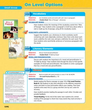 Vocabulary
Objective Use vocabulary words and words with Latin roots in paragraphs
Materials • Student Book “Rites of Passage” • dictionary
VOCABULARY WORDS
Have students review the meanings of the vocabulary words from “Rites
of Passage.” Have students write a paragraph or brief story about either a
real or made-up rite of passage, using all the vocabulary words.
WORD PARTS: LATIN ROOTS
Suggest that students use a dictionary to check vocabulary words
containing Latin roots (dejectedly, victorious). Have them write down each
word, underline the Latin root, and give a definition for each word. Then
have students write word-family sentences or humorous paragraphs with
the words.
Literary Elements
Objective Discuss moral and personification
Materials • Student Book “A Fable by Aesop”
MORAL AND PERSONIFICATION
Discuss with students the importance of a moral and personification in
“A Fable by Aesop.” Have students look through the story to find specific
examples of moral and personification. Ask students to write a paragraph
that has a moral and uses personification.
Objective Read accurately with good prosody at a rate of 140–160 WCPM
Materials • On Level Practice Book O, p. 159
REPEATED READING
Model reading the fluency passage on page 159 of On Level Practice
Book O. Tell students to pay close attention to the different characters’
voices and listen to how punctuation affects your reading. Then have
students echo-read, first as a group and then one by one. Listen for
accuracy.
Have students practice reading the passage to each other. Circulate and
provide feedback.
Timed Reading At the end of the week, have students do a timed
reading of the passage to check how many words they read correctly in
one minute.
On Level Options
As I read, I will pay attention to punctuation and characters’ voices.
Most kids would fall flat on their faces if they tried to read while
14 walking quickly, but not Stacey Taylor. She stepped nimbly over
24 sidewalk cracks, veered around a tricycle some little kid had left out,
36 and even gave her neighbor’s poodle a pat on the head—all without
49 ever lifting her nose from the book in her hands.
59 The book was the true story of an amazing reporter named Nellie
71 Bly. Back in the late 1800s, most people thought that only men should
83 be reporters. But Nellie Bly did daring things that male reporters were
95 afraid to do. No adventure was too bold for her, no ordeal too severe.
109 She had herself locked up in an insane asylum and wrote about how
122 badly the inmates were treated. She traveled around the world by boat,
134 train, and even rickshaw.
138 Wow, thought Stacey. Wouldn’t it be great to be a reporter like
150 Nellie Bly? She tried to think of something daring she could do.
162 Maybe she could discover what horrific secret ingredients were in the
173 cafeteria food.
175 Of course, for all she knew, the cafeteria served nourishing,
185 delicious food cooked by a gourmet chef. In fact, there were a lot of
199 things Stacey didn’t know about Walker Middle School. Today was the
210 first day of the school year, and she was just starting sixth grade. 223
1. What characteristics does Stacey admire in Nellie Bly? Make Inferences
2. How can you tell the author admires Nellie Bly? Author’s Perspective
Words Read – =
First Read – =
Second Read – =
On Level Practice Book O, page 159
Student Book
A
FAble
Rites of
Passageby Luis Rivera
Student
Book
529Q
 