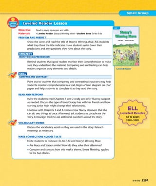 Leveled Reader Lesson
Objective Read to apply strategies and skills
Materials • Leveled Reader Stacey’s Winning Move • Student Book Ta-Na-E-Ka
PREVIEW AND PREDICT
Show the cover and read the title of Stacey’s Winning Move. Ask students
what they think the title indicates. Have students write down their
predictions and any questions they have about the story.
STRATEGY
MONITOR COMPREHENSION
Remind students that good readers monitor their comprehension to make
sure they understand the material. Comparing and contrasting can help
readers organize story elements and details.
SKILL
COMPARE AND CONTRAST
Point out to students that comparing and contrasting characters may help
students monitor comprehension in a text. Begin a Venn diagram on chart
paper and help students to complete it as they read the story.
READ AND RESPOND
Have the students read Chapters 1 and 2 orally and offer fluency support
as needed. Discuss the type of bond Stacey has with her friends and how
starting junior high might change their relationship.
Continue with Chapters 3 and 4. Discuss how Stacey discovers that she
can do two things at once. Afterward, ask students to paraphrase the
story. Encourage them to ask additional questions about the story.
VOCABULARY WORDS
Discuss the vocabulary words as they are used in the story. Reteach
meanings as necessary.
MAKE CONNECTIONS ACROSS TEXTS
Invite students to compare Ta-Na-E-Ka and Stacey’s Winning Move.
Are Mary and Stacey similar? How do they solve their dilemmas?
Compare and contrast how this week’s theme, Smart Thinking, applies
to the two stories.
ELL
Leveled Reader
Go to pages
529U–529V.
Leveled Reader
Ta-Na-E-Ka 529R
 