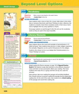 Vocabulary
Objective Write a song or story based on this week’s theme
Materials • Student Book Ta-Na-E-Ka
EXTEND VOCABULARY
Have students write a story or lyrics for a music video about a time when
they or someone they know used Smart Thinking to solve a dilemma. Ask
students to include at least three vocabulary words in their story or lyrics
and to highlight them by using repetition or rhyme.
Encourage students to read through Ta-Na-E-Ka and use the vocabulary
words as they are used in the story if possible.
Literary Elements
Objective Discuss moral and personification
Materials • Student Book “A Fable by Aesop” • magazines
MORAL AND PERSONIFICATION
Have students discuss the moral and examples of personification in “A
Fable by Aesop.” Have students draw pictures or make collages inspired by
the examples. Magazines can be used to find pictures for the collages.
Students who choose to do so can display their finished products in a
“Smart Thinking” art corner.
Objective Read fluently with a good prosody at a rate of 150–160 WCPM
Materials • Beyond Practice Book B, p. 159
REPEATED READING
Model reading the fluency passage on page 159 of Beyond Practice
Book B. Tell students to pay close attention to the different characters’
voices and listen to how punctuation affects your reading. Then have
students echo-read, first as a group and then one by one. Listen for
accuracy.
Have partners take turns reading the passage and providing feedback.
Pairs should continue to practice reading the passage during independent
reading time. At the end of the week, have students do a timed reading
of the passage and record their reading rate.
Beyond Level Options
As I read, I will pay attention to punctuation and characters’ voices.
The sound of tires crunching on the gravel driveway told her that her
13 mom was home. Anna dropped the pail and ran around to the front yard to
28 greet her. “Hey, Mom!” she yelled. “How come you’re so la—” She stopped
41 short. Her mom had a long scratch on her face, and her left arm was in a
58 sling. “Are you okay? What happened?”
64 Mrs. Willard shook her head, grimacing. “I was showing a young couple
76 that old farm way out on Sugar Hollow Road, and like a fool I tried to climb
93 the ladder in the barn and fell.”
100 Anna looked at her mom, who was wearing her usual suit and heels—
113 reasonable clothes for a real estate agent, but not for climbing rickety
125 old ladders.
127 “I should have known better than to go anywhere near a farm,” her mom
141 grimaced in pain and went on disgustedly. “As far as I’m concerned, nothing
154 good could ever happen there.”
159 Ordinarily, Anna would have protested indignantly. Her favorite place in
169 the world was the family farm where her mom and Aunt Rachel had grown
183 up. Almost every morning she rode her bicycle a mile and a half each way
198 to help milk the cows and tend the chickens. Her three cousins, Brady, Pete,
212 and Eddie, groaned about their chores, but Anna thought the work was
224 fun. 225
1. Compare and contrast Mrs. Willard’s and Anna’s opinions about farms.
Compare and Contrast Anna loves farms, but Mrs. Willard
does not.
2. Do you think the author agrees with Mrs. Willard about farms? Explain.
Author’s Perspective
Words Read – =
First Read – =
Second Read – =
Beyond Practice Book B, page 159
Personification Ask: What
is personification? (giving
human characteristics to
animals or things) Ask for
examples of personification
in “A Fable by Aesop.”
Brainstorm a list of animals
that authors might use to
tell a story. Divide students
into small groups and
assign one animal from the
list to each group. Have the
group give five adjectives
describing the animal.
Then have them draw a
picture of the animal.
Student Book
A
FAble
529S
 
