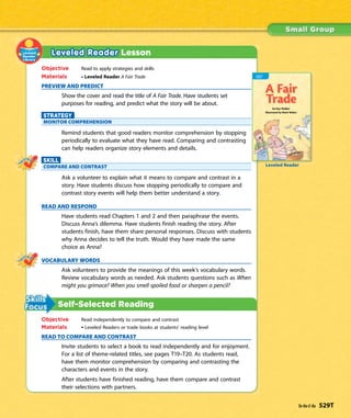 Leveled Reader Lesson
Objective Read to apply strategies and skills
Materials • Leveled Reader A Fair Trade
PREVIEW AND PREDICT
Show the cover and read the title of A Fair Trade. Have students set
purposes for reading, and predict what the story will be about.
STRATEGY
MONITOR COMPREHENSION
Remind students that good readers monitor comprehension by stopping
periodically to evaluate what they have read. Comparing and contrasting
can help readers organize story elements and details.
SKILL
COMPARE AND CONTRAST
Ask a volunteer to explain what it means to compare and contrast in a
story. Have students discuss how stopping periodically to compare and
contrast story events will help them better understand a story.
READ AND RESPOND
Have students read Chapters 1 and 2 and then paraphrase the events.
Discuss Anna’s dilemma. Have students finish reading the story. After
students finish, have them share personal responses. Discuss with students
why Anna decides to tell the truth. Would they have made the same
choice as Anna?
VOCABULARY WORDS
Ask volunteers to provide the meanings of this week’s vocabulary words.
Review vocabulary words as needed. Ask students questions such as When
might you grimace? When you smell spoiled food or sharpen a pencil?
Self-Selected Reading
Objective Read independently to compare and contrast
Materials • Leveled Readers or trade books at students’ reading level
READ TO COMPARE AND CONTRAST
Invite students to select a book to read independently and for enjoyment.
For a list of theme-related titles, see pages T19–T20. As students read,
have them monitor comprehension by comparing and contrasting the
characters and events in the story.
After students have finished reading, have them compare and contrast
their selections with partners.
Leveled Reader
Ta-Na-E-Ka 529T
 