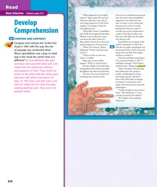 “What happened if you couldn’t
make it?” Roger asked. He was born
only three days after I was, and we
were being trained for Ta-Na-E-Ka
together. I was happy to know he
was frightened, too.
“Many didn’t return,” Grandfather
said. “Only the strongest and shrewdest.
Mothers were not allowed to weep
over those who didn’t return. If a
Kaw couldn’t survive, he or she wasn’t
worth weeping over. It was our way.”
“What a lot of hooey,” Roger
whispered. “I’d give anything to get
out of it.”
“I don’t see how we have any
choice,” I replied.
Roger gave my arm a little
squeeze. “Well, it’s only ﬁve days.”
Five days! Maybe it was better than
being painted white and sent out naked
for eighteen days. But not much better.
We were to be sent, barefoot and
in bathing suits, into the woods.
Even our very traditional parents put
their foot down when Grandfather
suggested we go naked. For ﬁve
days we’d have to live off the land,
keeping warm as best we could,
getting food where we could. It
was May, but on the northernmost
reaches of the Missouri River the
days were still chilly and the nights
were ﬁercely cold.
Grandfather was in charge of the
month’s training for Ta-Na-E-Ka.
One day he caught a grasshopper and
demonstrated how to pull its legs and
wings off in one ﬂick of the ﬁngers
and how to swallow it.
I felt sick, and Roger turned green.
“It’s a darn good thing it’s 1947,” I
told Roger teasingly. “You’d make a
terrible warrior.” Roger just grimaced.
I knew one thing. This particular
Kaw Indian girl wasn’t going to
swallow a grasshopper no matter
how hungry she got. And then I
had an idea. Why hadn’t I thought
of it before? It would have saved
nights of bad dreams about squooshy
grasshoppers.
I headed straight for my teacher’s
house. “Mrs. Richardson,” I said,
“would you lend me ﬁve dollars?”
“Five dollars!” she exclaimed.
“What for?”
514
Main Selection Student page 514
Develop
Comprehension
10 COMPARE AND CONTRAST
Compare and contrast the Ta-Na-E-Ka
ritual in 1947 with the way this rite
of passage was conducted when
Mary’s grandfather was a boy. In what
way is the ritual the same? How is it
different? (In Grandfather’s day, girls
and boys were painted white and sent
naked into the wilderness without
any weapons or food. They could not
return to the tribe until the white paint
had worn off, which took about 18
days. In 1947, boys and girls were sent
into the wilderness for only five days,
wearing bathing suits. They were not
painted white.)
10
514
 