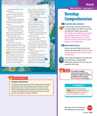 “You remember the ceremony I
talked about?”
“Ta-Na-E-Ka. Of course. Your
parents have written me and asked
me to excuse you from school so you
can participate in it.”
“Well, I need some things for the
ceremony,” I replied, in a half-truth.
“I don’t want to ask my parents for
the money.”
“It’s not a crime to borrow money,
Mary. But how can you pay it back?”
“I’ll babysit for you ten times.”
“That’s more than fair,” she said,
going to her purse and handing me
a crisp, new, ﬁve-dollar bill. I’d never
had that much money at once.
“I’m happy to know the money’s
going to be put to a good use,” Mrs.
Richardson said.
A few days later, the ritual
began with a long speech from my
grandfather about how we had reached
the age of decision, how we now had
to fend for ourselves and prove that we
could survive the most horrendous of
ordeals. All the friends and relatives
who had gathered at our house for
dinner made jokes about their own
Ta-Na-E-Ka experiences. They all
advised us to ﬁll up now, since for
the next ﬁve days we’d be gorging
ourselves on crickets. Neither
Roger nor I was very hungry. “I’ll
probably laugh about this when I’m an
accountant,” Roger said, trembling.
“Are you trembling?” I asked.
“What do you think?”
“I’m happy to know boys tremble,
too,” I said.
At six the next morning, we
kissed our parents and went off to
the woods. “Which side do you
want?” Roger asked. According to
the rules, Roger and I would stake
out “territories” in separate areas
of the woods and we weren’t to
communicate during the entire ordeal.
“I’ll go toward the river, if it’s
OK with you,” I said.
“Sure,” Roger answered. “What
difference does it make?”
To me, it made a lot of difference.
There was a marina a few miles up the
river and there were boats moored there.
At least, I hoped so. I ﬁgured that a boat
was a better place to sleep than under a
pile of leaves.
“Why do you keep holding your
head?” Roger asked.
“Oh, nothing. Just nervous,” I told
him. Actually, I was afraid I’d lose
the ﬁve-dollar bill, which I had tucked
into my hair with a bobby pin. As
we came to a fork in the trail, Roger
shook my hand. “Good luck, Mary.”
515
Develop
Comprehension
11 COMPARE AND CONTRAST
In this section does the author show
how the children are alike or how they
are different? Explain your answer.
(The children are both about the same
age and they trained for Ta-Na-E-Ka
together. Mary, however, has a plan
for how she will survive the test, while
Roger is more frightened.)
12 MAKE PREDICTIONS
How do you think Mary will use the
money she borrowed? (Answers should
include that Mary may use the money
to buy food.)
Have students respond to the selection
by confirming or revising their
predictions. Ask them to note any new
questions they have.
Main Selection Student page 515
11
12
Can students compare
and contrast to see how the
characters are alike or how they
are different? If not, see the
Extra Support on this page.
Compare and Contrast
Ask, What do we know about each child’s background? How does each
child feel about Ta-Na-E-Ka? What does each child plan to do? Write
signal words used to compare and contrast: and, but, also, both,
however. Help students make statements using the words as they
compare the children. Next, ask, Does the author show us on these
pages how the children are similar or different?
Read the sentence with the word
ordeals. Why is the word ordeals used
to describe the ritual? (To show how
serious and difficult the ritual is.)
Stop here if you wish to read
this selection over two days.
STOP
Ta-Na-E-Ka 515
 