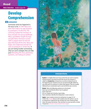 516
Main Selection Student page 516
Develop
Comprehension
13 SUMMARIZE
Summarize what has happened in
the story so far. (In 1947, Mary and
other Kaw Indians her age prepared
to participate in Ta-Na-E-Ka. The
ceremony marked the transition of
boys and girls into young adulthood.
Mary’s grandfather taught the boys
and girls Native American survival
skills to prepare them for the five
days they lived off the land. Mary and
Roger were frightened and did not
want to participate in Ta-Na-E-Ka.) If
you are having trouble summarizing,
what are some strategies that can help
you? (Rereading the story, generating
questions, and making an outline.)
13
Explain In English there are many words that are used to express
strong emotion. One kind of word that serves this purpose is
called an interjection. Interjections are almost always found at
the beginning of a sentence, but are not grammatically related to
any other part of a sentence in which they appear. They are usually
followed by an exclamation point, and sometimes by a comma.
Model Write the following sentences on the board:
Hey! I just remembered where I put my gloves!
Ouch! That hurt!
Oh no, I forgot we’re having a quiz today.
Have volunteers identify the interjection in each sentence.
Apply Have students locate the interjection on page 517 of
Ta-Na-E-Ka. (Argh!) Discuss with students how the author’s use of
an interjection underscores the emotion the main character feels
when she tastes the berries. Then ask them to come up with a similar
interjection. (Answers may include Yuck! or Ugh!)
Interjections
516
 