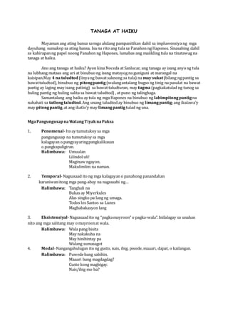 TANAGA AT HAIKU
Mayaman ang ating bansa sa mga akdang pampanitikan dahil sa impluwensiya ng mga
dayuhang sumakop sa ating bansa. Isa na rito ang tula sa Panahon ng Hapones. Sinasabing dahil
sa kahirapan ng papel noong Panahon ng Hapones, lumabas ang maiikling tula na tinatawag na
tanaga at haiku.
Ano ang tanaga at haiku? Ayon kina Noceda at Sanlucar, ang tanaga ay isang anyong tula
na lubhang mataas ang uri at binubuo ng isang matayog na guniguni at marangal na
kaisipan.May 4 na taludtod(linyang bawatsaknong sa tula) na may sukat(bilang ng pantig sa
bawattaludtod), binubuo ng pitongpantig (walangantalang bugso ng tinig na pasulat na bawat
pantig ay laging may isang patinig) sa bawat taludturan, may tugma (pagkakatulad ng tunog sa
huling pantig ng huling salita sa bawat taludtod) , at puno ng talinghaga.
Samantalang ang haiku ay tula ng mga Hapones na binubuo ng labimpitongpantig na
nahahati sa tatlongtaludtod.Ang unang taludtod ay binubuo ng limangpantig;ang ikalawa’y
may pitongpantig,at ang ikatlo’y may limangpantig tulad ng una.
MgaPangungusapnaWalangTiyaknaPaksa
1. Penomenal-Itoay tumutukoy sa mga
pangungusap na tumutukoy sa mga
kalagayan o pangyayaringpangkalikasan
o pangkapaligiran.
Halimbawa: Umuulan
Lilindol uli!
Maginaw ngayon.
Makulimlim na naman.
2. Temporal-Nagsasaad ito ng mga kalagayan o panahong panandalian
karaniwanitong mga pang-abay na nagsasabi ng…
Halimbawa: Tanghali na
Bukas ay Miyerkules
Alas singko pa lang ng umaga.
Todos los Santos sa Lunes
Magbabakasyon lang
3. Eksistensiyal-Nagsasaad ito ng “pagkamayroon” o pagka-wala”. Inilalagay sa unahan
nito ang mga salitang may o mayroonat wala.
Halimbawa: Wala pang bisita
May nakakuha na
May hinihintay pa
Walang sumasagot
4. Modal-Nangangahulugan ito ng gusto, nais, ibig, pwede, maaari, dapat, o kailangan.
Halimbawa: Puwedebang sabihin.
Maaari bang magdagdag?
Gusto kong magbigay.
Nais/ibig mo ba?
 