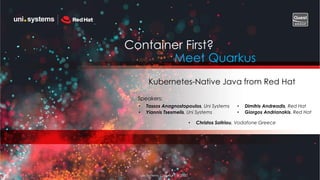 Uni Systems Copyright © 2020
Container First?
Meet Quarkus
Kubernetes-Native Java from Red Hat
• Tassos Anagnostopoulos, Uni Systems
• Yiannis Tsesmelis, Uni Systems
• Dimitris Andreadis, Red Hat
• Giorgos Andrianakis, Red Hat
• Christos Sotiriou, Vodafone Greece
Speakers:
 