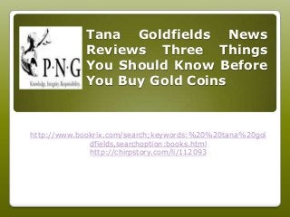 Tana Goldfields News
Reviews Three Things
You Should Know Before
You Buy Gold Coins
http://www.bookrix.com/search;keywords:%20%20tana%20gol
dfields,searchoption:books.html
http://chirpstory.com/li/112093
 