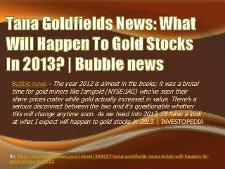 Bubble news - The year 2012 is almost in the books; it was a brutal
time for gold miners like Iamgold (NYSE:IAG) who've seen their
share prices crater while gold actually increased in value. There's a
serious disconnect between the two and it's questionable whether
this will change anytime soon. As we head into 2013, I'll have a look
at what I expect will happen to gold stocks in 2013. | INVESTOPEDIA
By: http://www.bubblews.com/news/939657-tana-goldfields-news-what-will-happen-to-
gold-stocks-in-2013
 
