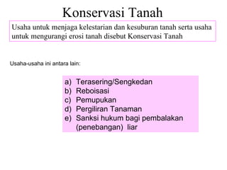Konservasi Tanah Usaha untuk menjaga kelestarian dan kesuburan tanah serta usaha untuk mengurangi erosi tanah disebut Konservasi Tanah Usaha-usaha ini antara lain: Terasering/Sengkedan Reboisasi Pemupukan Pergiliran Tanaman Sanksi hukum bagi pembalakan (penebangan)  liar 