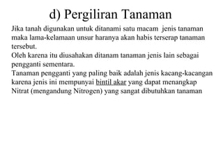 d) Pergiliran Tanaman Jika tanah digunakan untuk ditanami satu macam  jenis tanaman maka lama-kelamaan unsur haranya akan habis terserap tanaman tersebut.  Oleh karena itu diusahakan ditanam tanaman jenis lain sebagai pengganti sementara. Tanaman pengganti yang paling baik adalah jenis kacang-kacangan karena jenis ini mempunyai  bintil akar  yang dapat menangkap Nitrat (mengandung Nitrogen) yang sangat dibutuhkan tanaman 