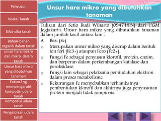 Penyusun
Sifat-sifat tanah
Bahan-bahan
organik dalam tanah
unsur hara makro
dan mikro dalam
tanah
Unsur hara mikro
yang dibutuhkan
tanaman
Faktor2 yg
mempengaruhi
komposisi udara
tanah
Komposisi udara
tanah
Pengelolaan udara
tanah
Reaksi Tanah
Tulisan dari Setio Budi Wiharto (09471/PN) dari UGM
Jogjakarta. Unsur hara mikro yang dibutuhkan tanaman
dalam jumlah kecil antara lain :
A. Besi (Fe)
o Merupakan unsur mikro yang diserap dalam bentuk
ion feri (Fe3+) ataupun Fero (Fe2+).
o Fungsi Fe sebagai penyusun klorofil, protein, enzim,
dan berperan dalam perkembangan katalase dan
peroksidase.
o Fungsi lain sebagai pelaksana pemindahan elektron
dalam proses metabolisme
o Kekurangan Fe menyebabkan terhambatnya
pembentukan klorofil dan akhirnya juga penyusunan
protein menjadi tidak sempurna.
Unsur hara mikro yang dibutuhkan
tanaman
 