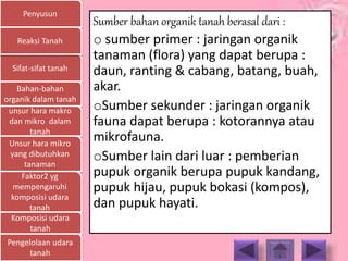 Penyusun
Sifat-sifat tanah
Bahan-bahan
organik dalam tanah
unsur hara makro
dan mikro dalam
tanah
Unsur hara mikro
yang dibutuhkan
tanaman
Faktor2 yg
mempengaruhi
komposisi udara
tanah
Komposisi udara
tanah
Pengelolaan udara
tanah
Reaksi Tanah
Sumber bahan organik tanah berasal dari :
o sumber primer : jaringan organik
tanaman (flora) yang dapat berupa :
daun, ranting & cabang, batang, buah,
akar.
oSumber sekunder : jaringan organik
fauna dapat berupa : kotorannya atau
mikrofauna.
oSumber lain dari luar : pemberian
pupuk organik berupa pupuk kandang,
pupuk hijau, pupuk bokasi (kompos),
dan pupuk hayati.
 