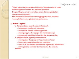Lanjutan solusi
- Tujuan utama draenase adalah menurunkan tegangan muka air tanah
  dlm meningkatkan kedalam dan efektifitas perakaran.
- Dengan hilangnya air dari permukaan tanah, akan mengakibatkan
  turunya panas jenis tanah.
- Pada daerah suhu tanah dan frost mengganggu tanaman, draenase
  memungkinkan memperpanjang masa pertanaman.

3. Bahan Organik.
     a. Pengaruh bahan organik pada ciri fisik tanah.
        - kemampuan menahan air meningkat.
        - warna tanah menjadi coklat hingga hitam.
        - merangsang granulasi agregat dan memantabkannya.
        - menurunkan plastisitas, kohesi dan sifat lainnya dari liat.
     b. pengaruh bahan organik pada kimia tanah.
        - meningkatkan daya jerap dan kapasitas tukar kation.
        - kation yang mudah dipertukarkan meningkat.
        - unsur N, P, dan S diikat dalam bentuk organik atau dalam tubuh
          mikrorganisme, terhindar dari ketercucian dan tersedia
     kembali.



                                           11/22/12                               13
 