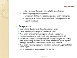 Lanjutan solusi

      - pelarutan unsur hara dari mineral oleh asam humus.
    C. Bahan organik pada Biologi tanah
       - jumlah dan aktifitas metabolik organisme tanah meningkat.
       - kegiatan jasad mikro dalam membantu dekomposisi bahan
         organik menigkat.

4. Pengapuran.
   secara kimia dapat menitralkan kemasaman tanah.
   Dapat meningkatkan kegiatan jasad renik tanah.
   Pada tanah-tanah yang masam perlu adanya pengapuran.
   Pengapuran dilakukan pada tanah yang mempunyai pH < 5,5.
   Tujuan untuk menaikkan ketersediaan unsure nitrogen dan fosfor,
    serta mendorong mikrobia tanah untuk merombak bahan organic
    sehingga menambah ketersediaan unsure hara tanaman.
   Pada tanah masam pengapuran sebaiknya perlu adanya penambahan
    bahan organic.
   Untuk meniadakan pengarauh Al, Ca dan Fe.   


                              11/22/12                                 14
 