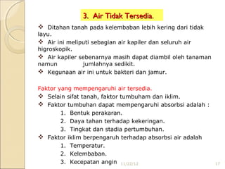 3. Air Tidak Tersedia.
 Ditahan tanah pada kelembaban lebih kering dari tidak
layu.
 Air ini meliputi sebagian air kapiler dan seluruh air
higroskopik.
 Air kapiler sebenarnya masih dapat diambil oleh tanaman
namun          jumlahnya sedikit.
 Kegunaan air ini untuk bakteri dan jamur.

Faktor yang mempengaruhi air tersedia.
 Selain sifat tanah, faktor tumbuham dan iklim.
 Faktor tumbuhan dapat mempengaruhi absorbsi adalah :
        1. Bentuk perakaran.
        2. Daya tahan terhadap kekeringan.
        3. Tingkat dan stadia pertumbuhan.
 Faktor iklim berpengaruh terhadap absorbsi air adalah
        1. Temperatur.
        2. Kelembaban.
        3. Kecepatan angin 11/22/12                         17
 