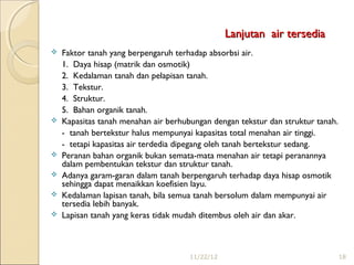 Lanjutan air tersedia
   Faktor tanah yang berpengaruh terhadap absorbsi air.
    1. Daya hisap (matrik dan osmotik)
    2. Kedalaman tanah dan pelapisan tanah.
    3. Tekstur.
    4. Struktur.
    5. Bahan organik tanah.
   Kapasitas tanah menahan air berhubungan dengan tekstur dan struktur tanah.
    - tanah bertekstur halus mempunyai kapasitas total menahan air tinggi.
    - tetapi kapasitas air terdedia dipegang oleh tanah bertekstur sedang.
   Peranan bahan organik bukan semata-mata menahan air tetapi peranannya
    dalam pembentukan tekstur dan struktur tanah.
   Adanya garam-garan dalam tanah berpengaruh terhadap daya hisap osmotik
    sehingga dapat menaikkan koefisien layu.
   Kedalaman lapisan tanah, bila semua tanah bersolum dalam mempunyai air
    tersedia lebih banyak.
   Lapisan tanah yang keras tidak mudah ditembus oleh air dan akar.



                                      11/22/12                                   18
 