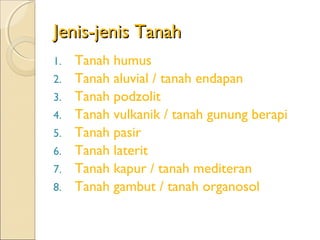 Jenis-jenis Tanah
1.   Tanah humus
2.   Tanah aluvial / tanah endapan
3.   Tanah podzolit
4.   Tanah vulkanik / tanah gunung berapi
5.   Tanah pasir
6.   Tanah laterit
7.   Tanah kapur / tanah mediteran
8.   Tanah gambut / tanah organosol
 