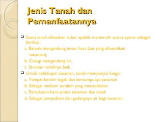 Jenis Tanah dan
    Pemanfaatannya
 Suatu tanah dikatakan subur apabila memenuhi syarat-syarat sebagai
  berikut :
 a. Banyak mengandung unsur hara (zat yang dibutuhkan
    tanaman),
 b. Cukup mengandung air,
 c. Struktur tanahnya baik.
 Untuk kehidupan tanaman, tanah mempunyai fungsi :
 a. Tempat berdiri tegak dan bertumpunya tanaman
 b. Sebagai medium tumbuh yang menyediakan
 c. Pertukaran hara antara tanaman dan tanah
 d. Sebagai penyediaan dan gudangnya air bagi tanaman.
 