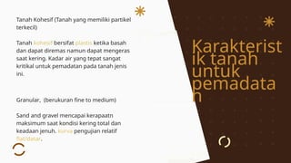 Karakterist
ik tanah
untuk
pemadata
n
Tanah Kohesif (Tanah yang memiliki partikel
terkecil)
Tanah kohesif bersifat plastis ketika basah
dan dapat diremas namun dapat mengeras
saat kering. Kadar air yang tepat sangat
kritikal untuk pemadatan pada tanah jenis
ini.
Granular, (berukuran fine to medium)
Sand and gravel mencapai kerapaatn
maksimum saat kondisi kering total dan
keadaan jenuh. kurva pengujian relatif
flat/datar.
 