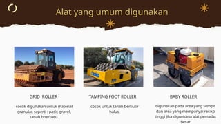 Alat yang umum digunakan
GRID ROLLER TAMPING FOOT ROLLER BABY ROLLER
cocok digunakan untuk material
granular, seperti : pasir, gravel,
tanah bnerbatu.
cocok untuk tanah berbutir
halus.
digunakan pada area yang sempit
dan area yang mempunyai resiko
tinggi jika digunkana alat pemadat
besar
 