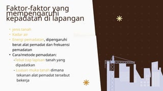 Faktor-faktor yang
mempengaruhi
kepadatan di lapangan
• jenis tanah
• Kadar air
• Energi pemadatan, dipengaruhi
berat alat pemadat dan frekuensi
pemadatan
• Cara/metode pemadatan:
-Tebal tiap lapisan tanah yang
dipadatkan
- Luasan muka tanah dimana
tekanan alat pemadat tersebut
bekerja
 