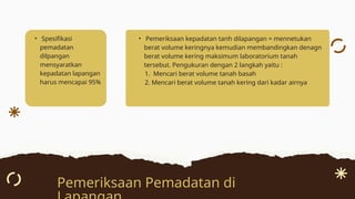 • Spesifikasi
pemadatan
dilpangan
mensyaratkan
kepadatan lapangan
harus mencapai 95%
Pemeriksaan Pemadatan di
• Pemeriksaan kepadatan tanh dilapangan = mennetukan
berat volume keringnya kemudian membandingkan denagn
berat volume kering maksimum laboratorium tanah
tersebut. Pengukuran dengan 2 langkah yaitu :
1. Mencari berat volume tanah basah
2. Mencari berat volume tanah kering dari kadar airnya
 