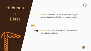 • Kadar air (water content), perbandingan
antara berat air dan berat butiran padat
• Berat volume (unit weight), berat tanah
per satuan volume
Hubunga
n
Berat
 