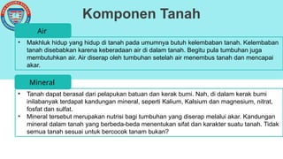 Komponen Tanah
• Makhluk hidup yang hidup di tanah pada umumnya butuh kelembaban tanah. Kelembaban
tanah disebabkan karena keberadaan air di dalam tanah. Begitu pula tumbuhan juga
membutuhkan air. Air diserap oleh tumbuhan setelah air menembus tanah dan mencapai
akar.
Air
• Tanah dapat berasal dari pelapukan batuan dan kerak bumi. Nah, di dalam kerak bumi
inilabanyak terdapat kandungan mineral, seperti Kalium, Kalsium dan magnesium, nitrat,
fosfat dan sulfat.
• Mineral tersebut merupakan nutrisi bagi tumbuhan yang diserap melalui akar. Kandungan
mineral dalam tanah yang berbeda-beda menentukan sifat dan karakter suatu tanah. Tidak
semua tanah sesuai untuk bercocok tanam bukan?
Mineral
 
