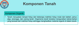 Komponen Tanah
• Tanah merupakan tempat hidup dari beberapa makhluk hidup mulai dari bakteri, jamur,
alga, serangga, dan cacing tanah. Organisme tanah tersebut menguraikan bahan-bahan
yang berasal dari makhluk hidup sehingga menghasilkan meterial organik di dalam tanah.
Komponen Organik
 