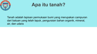 Apa itu tanah?
Tanah adalah lapisan permukaan bumi yang merupakan campuran
dari batuan yang telah lapuk, penguraian bahan organik, mineral,
air, dan udara
 