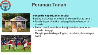 Peranan Tanah
Penyedia Keperluan Manusia
Berbagai aktivitas manusia dilakukan di atas tanah.
• Tanah dapat dijadikan sebagai bahan bangunan
rumah
• Bahan untuk membuat kerajinan dan perabotan
rumah tangga
• Menyimpan berbagai logam, batubara, dan minyak
bumi
 
