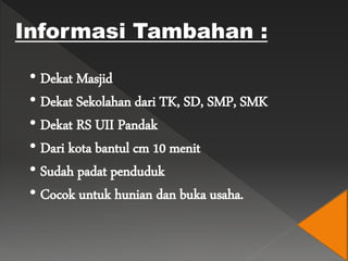 • Dekat Masjid
• Dekat Sekolahan dari TK, SD, SMP, SMK
• Dekat RS UII Pandak
• Dari kota bantul cm 10 menit
• Sudah padat penduduk
• Cocok untuk hunian dan buka usaha.
Informasi Tambahan :
 