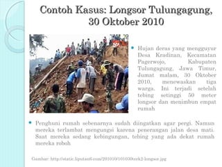 Contoh Kasus: Longsor Tulungagung,
              30 Oktober 2010

                                                  Hujan deras yang mengguyur
                                                   Desa Kradinan, Kecamatan
                                                   Pagerwojo,       Kabupaten
                                                   Tulungagung, Jawa Timur,
                                                   Jumat malam, 30 Oktober
                                                   2010,    menewaskan    tiga
                                                   warga. Ini terjadi setelah
                                                   tebing setinggi 50 meter
                                                   longsor dan menimbun empat
                                                   rumah

   Penghuni rumah sebenarnya sudah diingatkan agar pergi. Namun
    mereka terlambat mengungsi karena penerangan jalan desa mati.
    Saat mereka sedang kebingungan, tebing yang ada dekat rumah
    mereka roboh

Gambar: http://static.liputan6.com/201010/101030terk2-longsor.jpg
 