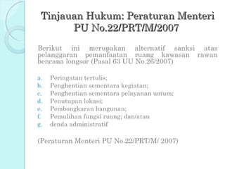 Tinjauan Hukum: Peraturan Menteri
       PU No.22/PRT/M/2007
Berikut ini merupakan alternatif sanksi atas
pelanggaran pemanfaatan ruang kawasan rawan
bencana longsor (Pasal 63 UU No.26/2007)

a.   Peringatan tertulis;
b.   Penghentian sementara kegiatan;
c.   Penghentian sementara pelayanan umum;
d.   Penutupan lokasi;
e.   Pembongkaran bangunan;
f.   Pemulihan fungsi ruang; dan/atau
g.   denda administratif

(Peraturan Menteri PU No.22/PRT/M/ 2007)
 