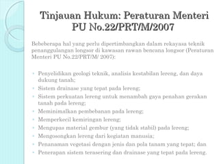 Tinjauan Hukum: Peraturan Menteri
        PU No.22/PRT/M/2007
Bebeberapa hal yang perlu dipertimbangkan dalam rekayasa teknik
penanggulangan longsor di kawasan rawan bencana longsor (Peraturan
Menteri PU No.22/PRT/M/ 2007):


◦ Penyelidikan geologi teknik, analisis kestabilan lereng, dan daya
  dukung tanah;
◦ Sistem drainase yang tepat pada lereng;
◦ Sistem perkuatan lereng untuk menambah gaya penahan gerakan
  tanah pada lereng;
◦ Meminimalkan pembebanan pada lereng;
◦ Memperkecil kemiringan lereng;
◦ Mengupas material gembur (yang tidak stabil) pada lereng;
◦ Mengosongkan lereng dari kegiatan manusia;
◦ Penanaman vegetasi dengan jenis dan pola tanam yang tepat; dan
◦ Penerapan sistem terasering dan drainase yang tepat pada lereng.
 