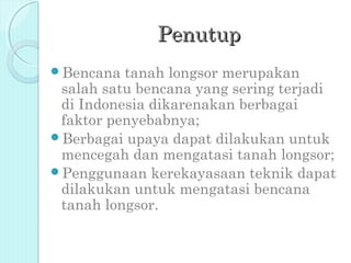Penutup
Bencana  tanah longsor merupakan
 salah satu bencana yang sering terjadi
 di Indonesia dikarenakan berbagai
 faktor penyebabnya;
Berbagai upaya dapat dilakukan untuk
 mencegah dan mengatasi tanah longsor;
Penggunaan kerekayasaan teknik dapat
 dilakukan untuk mengatasi bencana
 tanah longsor.
 