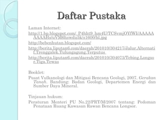 Daftar Pustaka
Laman Internet:
http://1.bp.blogspot.com/_P4hht9_hm4U/TCSvmjOYfWI/AAAAA
  AAAAHs/uVM6hswdu5k/s1600/hl.jpg
http://bebenhutan.blogspot.com/
http://berita.liputan6.com/daerah/201010/304217/Jalur.Alternati
  f.Trenggalek.Tulungagung.Terputus
http://berita.liputan6.com/daerah/201010/304073/Tebing.Longso
  r.Tiga.Tewas

Booklet:
Pusat Vulkanologi dan Mitigasi Bencana Geologi, 2007. Gerakan
  Tanah. Bandung: Badan Geologi, Departemen Energi dan
  Sumber Daya Mineral.

Tinjauan hukum:
Peraturan Menteri PU No.22/PRT/M/2007 tentang: Pedoman
  Penataan Ruang Kawasan Rawan Bencana Longsor.
 