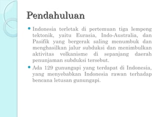 Pendahuluan
 Indonesia terletak di pertemuan tiga lempeng
  tektonik, yaitu Eurasia, Indo-Australia, dan
  Pasifik yang bergerak saling menumbuk dan
  menghasilkan jalur subduksi dan menimbulkan
  aktivitas volkanisme di sepanjang daerah
  penunjaman subduksi tersebut.
 Ada 129 gunungapi yang terdapat di Indonesia,
  yang menyebabkan Indonesia rawan terhadap
  bencana letusan gunungapi.
 
