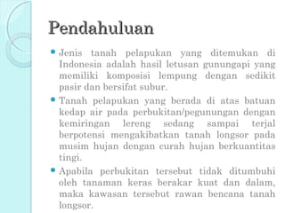 Pendahuluan
 Jenis  tanah pelapukan yang ditemukan di
  Indonesia adalah hasil letusan gunungapi yang
  memiliki komposisi lempung dengan sedikit
  pasir dan bersifat subur.
 Tanah pelapukan yang berada di atas batuan
  kedap air pada perbukitan/pegunungan dengan
  kemiringan lereng sedang sampai terjal
  berpotensi mengakibatkan tanah longsor pada
  musim hujan dengan curah hujan berkuantitas
  tingi.
 Apabila perbukitan tersebut tidak ditumbuhi
  oleh tanaman keras berakar kuat dan dalam,
  maka kawasan tersebut rawan bencana tanah
  longsor.
 
