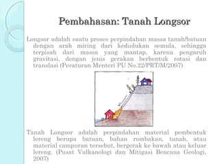 Pembahasan: Tanah Longsor
Longsor adalah suatu proses perpindahan massa tanah/batuan
  dengan arah miring dari kedudukan semula, sehingga
  terpisah dari massa yang mantap, karena pengaruh
  gravitasi, dengan jenis gerakan berbentuk rotasi dan
  translasi (Peraturan Menteri PU No.22/PRT/M/2007)




Tanah Longsor adalah perpindahan material pembentuk
  lereng berupa batuan, bahan rombakan, tanah, atau
  material campuran tersebut, bergerak ke bawah atau keluar
  lereng. (Pusat Vulkanologi dan Mitigasi Bencana Geologi,
  2007)
 