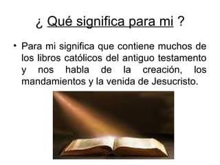 ¿ Qué significa para mi ?
• Para mi significa que contiene muchos de
los libros católicos del antiguo testamento
y nos habla de la creación, los
mandamientos y la venida de Jesucristo.
 