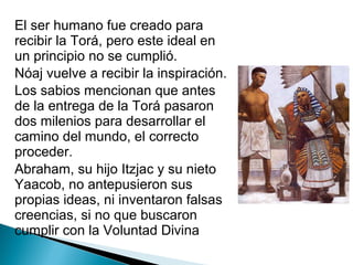 El ser humano fue creado para
recibir la Torá, pero este ideal en
un principio no se cumplió.
Nóaj vuelve a recibir la inspiración.
Los sabios mencionan que antes
de la entrega de la Torá pasaron
dos milenios para desarrollar el
camino del mundo, el correcto
proceder.
Abraham, su hijo Itzjac y su nieto
Yaacob, no antepusieron sus
propias ideas, ni inventaron falsas
creencias, si no que buscaron
cumplir con la Voluntad Divina
 