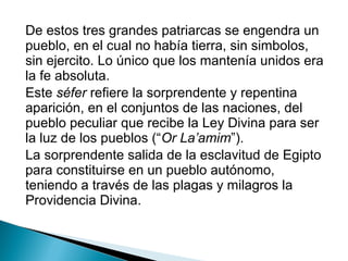 De estos tres grandes patriarcas se engendra un
pueblo, en el cual no había tierra, sin simbolos,
sin ejercito. Lo único que los mantenía unidos era
la fe absoluta.
Este séfer refiere la sorprendente y repentina
aparición, en el conjuntos de las naciones, del
pueblo peculiar que recibe la Ley Divina para ser
la luz de los pueblos (“Or La’amim”).
La sorprendente salida de la esclavitud de Egipto
para constituirse en un pueblo autónomo,
teniendo a través de las plagas y milagros la
Providencia Divina.
 