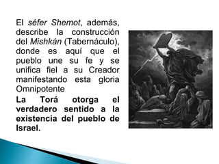 El séfer Shemot, además,
describe la construcción
del Mishkán (Tabernáculo),
donde es aquí que el
pueblo une su fe y se
unifica fiel a su Creador
manifestando esta gloria
Omnipotente
La     Torá    otorga   el
verdadero sentido a la
existencia del pueblo de
Israel.
 