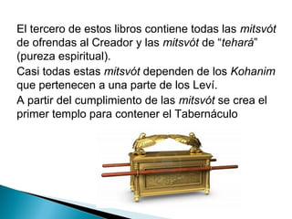 El tercero de estos libros contiene todas las mitsvót
de ofrendas al Creador y las mitsvót de “tehará”
(pureza espiritual).
Casi todas estas mitsvót dependen de los Kohanim
que pertenecen a una parte de los Leví.
A partir del cumplimiento de las mitsvót se crea el
primer templo para contener el Tabernáculo
 