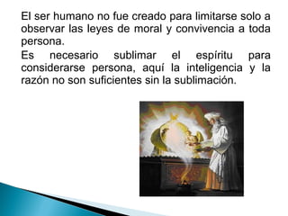 El ser humano no fue creado para limitarse solo a
observar las leyes de moral y convivencia a toda
persona.
Es necesario sublimar el espíritu para
considerarse persona, aquí la inteligencia y la
razón no son suficientes sin la sublimación.
 