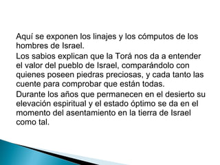 Aquí se exponen los linajes y los cómputos de los
hombres de Israel.
Los sabios explican que la Torá nos da a entender
el valor del pueblo de Israel, comparándolo con
quienes poseen piedras preciosas, y cada tanto las
cuente para comprobar que están todas.
Durante los años que permanecen en el desierto su
elevación espiritual y el estado óptimo se da en el
momento del asentamiento en la tierra de Israel
como tal.
 