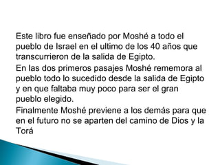 Este libro fue enseñado por Moshé a todo el
pueblo de Israel en el ultimo de los 40 años que
transcurrieron de la salida de Egipto.
En las dos primeros pasajes Moshé rememora al
pueblo todo lo sucedido desde la salida de Egipto
y en que faltaba muy poco para ser el gran
pueblo elegido.
Finalmente Moshé previene a los demás para que
en el futuro no se aparten del camino de Dios y la
Torá
 