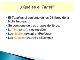  El Tanaj es el conjunto de los 24 libros de la
  biblia hebrea.
 Se compone de tres grupos de libros.
 La Torá (‫« ,)תור(ה‬instrucción»
             ָ‫ָּרֹ (ה‬
 Los Nevi'im (‫ )נבםיאםים‬o «Profetas»
                      ִ‫ְ יִ י‬
 Los Ketuvim (‫ )כתובםים‬o «Escritos»
                        ִ‫ְ ּ י‬ּ
 